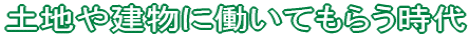 土地や建物に働いてもらう時代